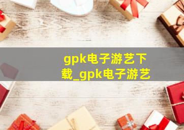 gpk电子游艺下载_gpk电子游艺